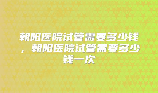 朝阳医院试管需要多少钱,朝阳医院试管需要多少钱一次