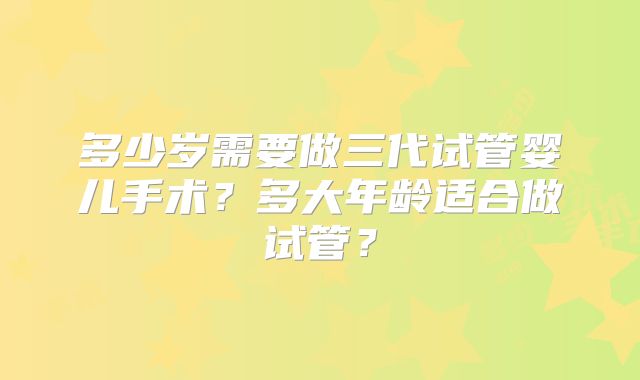 多少岁需要做三代试管婴儿手术?多大年龄适合做试管?