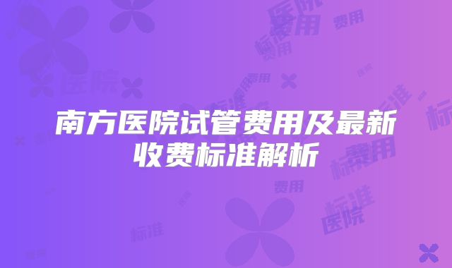 南方医院试管费用及最新收费标准解析