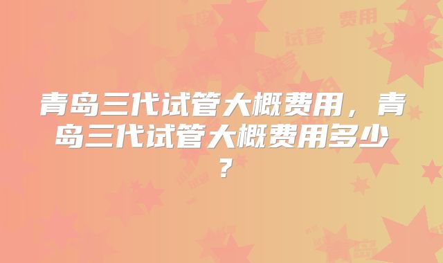 青岛三代试管大概费用，青岛三代试管大概费用多少？