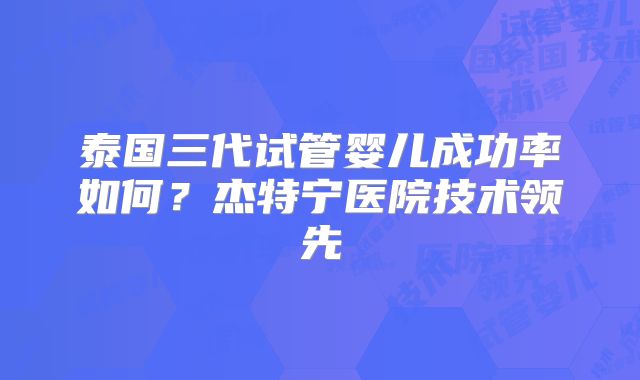 泰国三代试管婴儿成功率如何？杰特宁医院技术领先