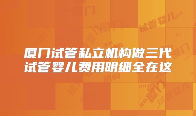 厦门试管私立机构做三代试管婴儿费用明细全在这