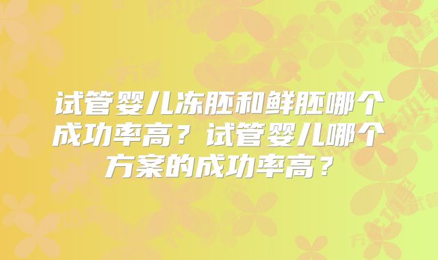 试管婴儿冻胚和鲜胚哪个成功率高？试管婴儿哪个方案的成功率高？