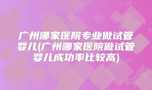 广州哪家医院专业做试管婴儿(广州哪家医院做试管婴儿成功率比较高)