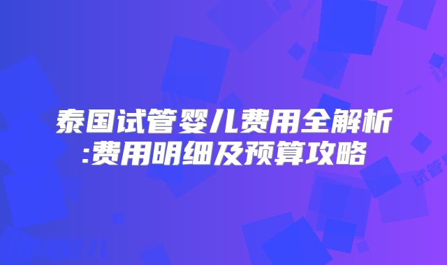 泰国试管婴儿费用全解析:费用明细及预算攻略