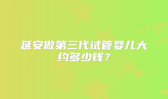 延安做第三代试管婴儿大约多少钱？