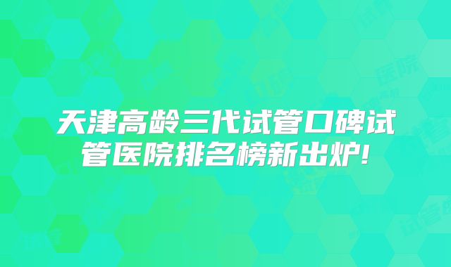 天津高龄三代试管口碑试管医院排名榜新出炉!