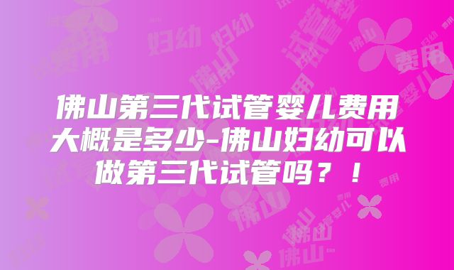 佛山第三代试管婴儿费用大概是多少-佛山妇幼可以做第三代试管吗？！
