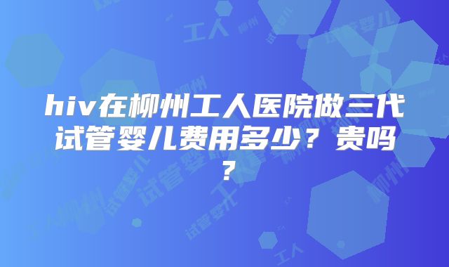 hiv在柳州工人医院做三代试管婴儿费用多少？贵吗？