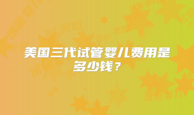 美国三代试管婴儿费用是多少钱？
