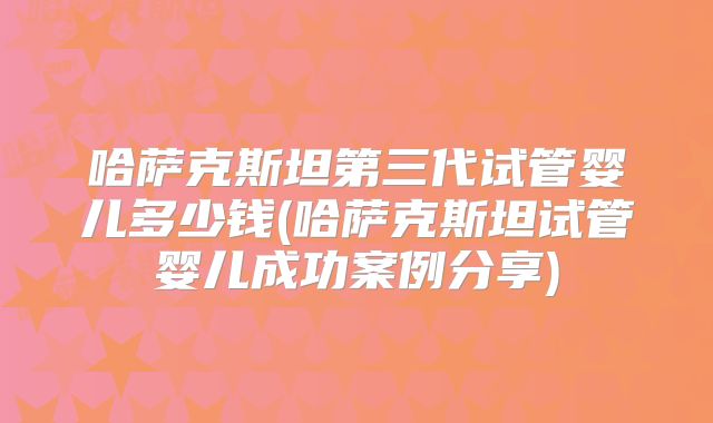 哈萨克斯坦第三代试管婴儿多少钱(哈萨克斯坦试管婴儿成功案例分享)