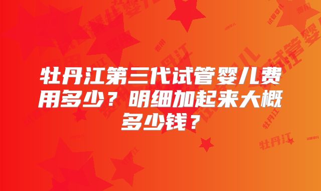 牡丹江第三代试管婴儿费用多少？明细加起来大概多少钱？