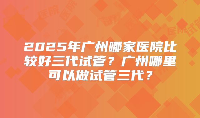 2025年广州哪家医院比较好三代试管？广州哪里可以做试管三代？