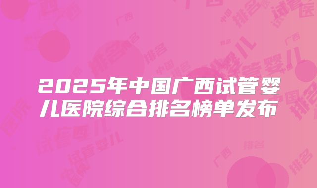 2025年中国广西试管婴儿医院综合排名榜单发布