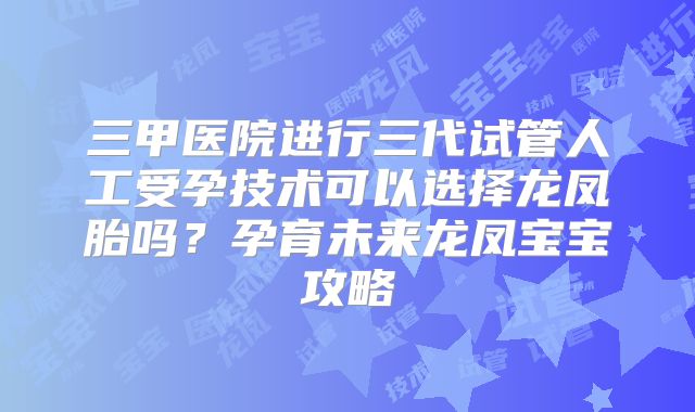 三甲医院进行三代试管人工受孕技术可以选择龙凤胎吗?孕育未来龙凤宝宝攻略