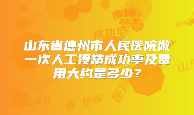 山东省德州市人民医院做一次人工授精成功率及费用大约是多少?