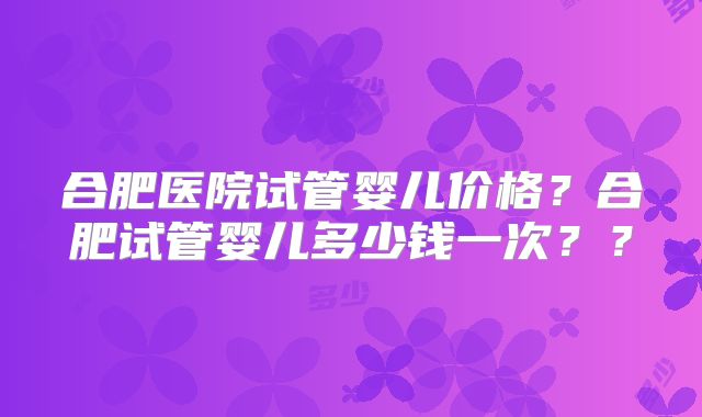 合肥医院试管婴儿价格？合肥试管婴儿多少钱一次？？