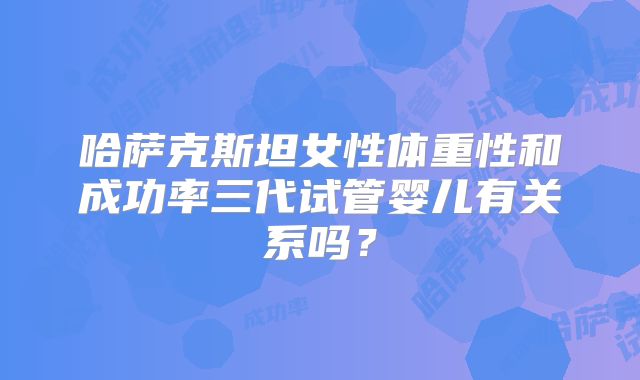 哈萨克斯坦女性体重性和成功率三代试管婴儿有关系吗？