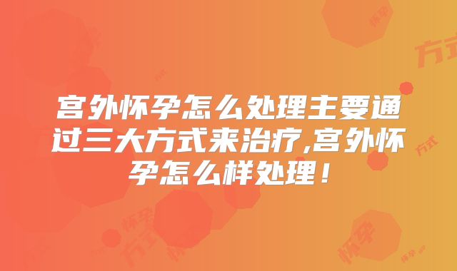 宫外怀孕怎么处理主要通过三大方式来治疗,宫外怀孕怎么样处理！