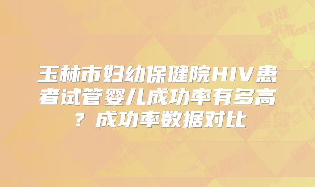 玉林市妇幼保健院HIV患者试管婴儿成功率有多高?成功率数据对比