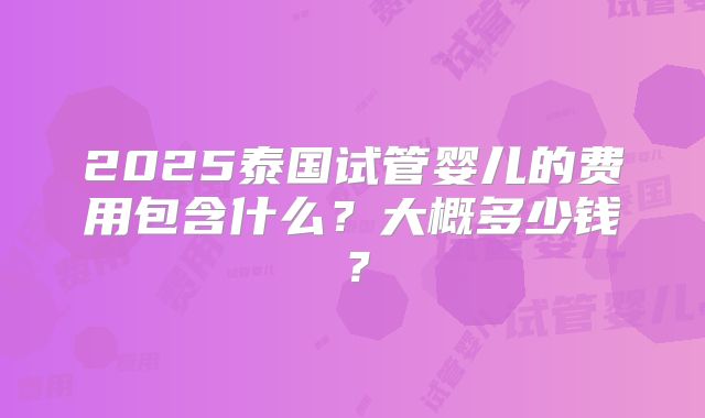 2025泰国试管婴儿的费用包含什么?大概多少钱?