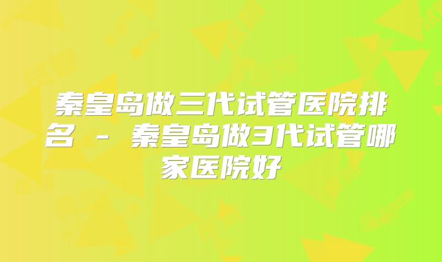 秦皇岛做三代试管医院排名 - 秦皇岛做3代试管哪家医院好