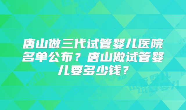 唐山做三代试管婴儿医院名单公布？唐山做试管婴儿要多少钱？