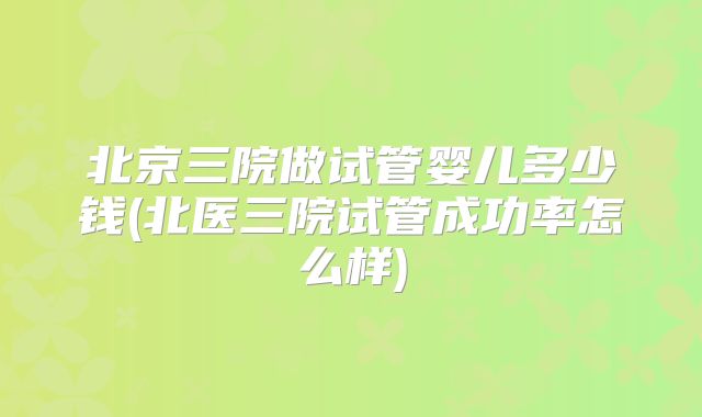 北京三院做试管婴儿多少钱(北医三院试管成功率怎么样)