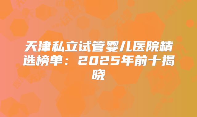 天津私立试管婴儿医院精选榜单：2025年前十揭晓