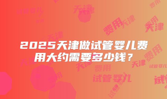 2025天津做试管婴儿费用大约需要多少钱?