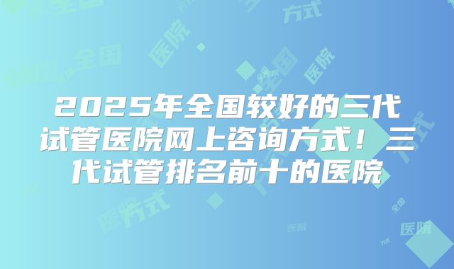 2025年全国较好的三代试管医院网上咨询方式！三代试管排名前十的医院