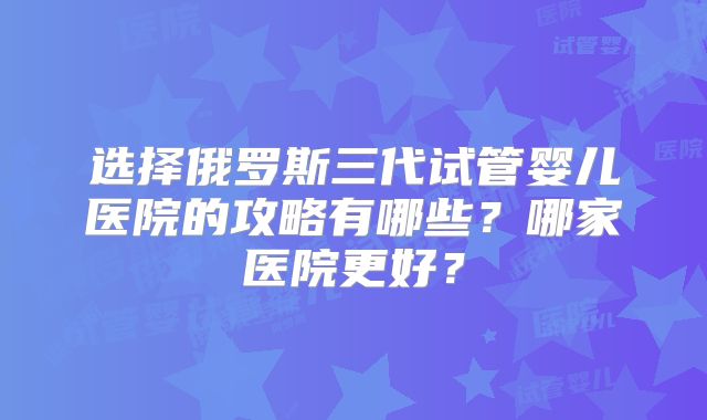 选择俄罗斯三代试管婴儿医院的攻略有哪些？哪家医院更好？