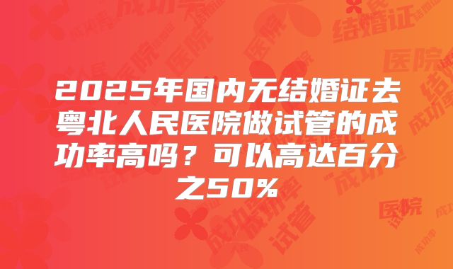 2025年国内无结婚证去粤北人民医院做试管的成功率高吗？可以高达百分之50%
