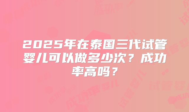2025年在泰国三代试管婴儿可以做多少次？成功率高吗？