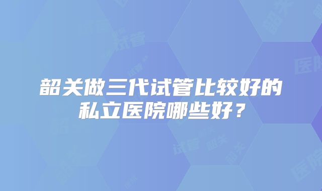 韶关做三代试管比较好的私立医院哪些好？
