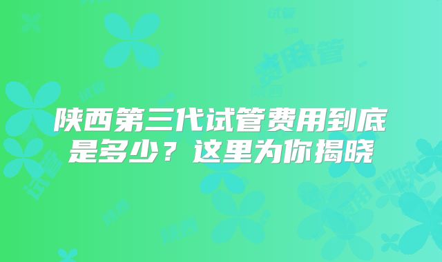 陕西第三代试管费用到底是多少？这里为你揭晓