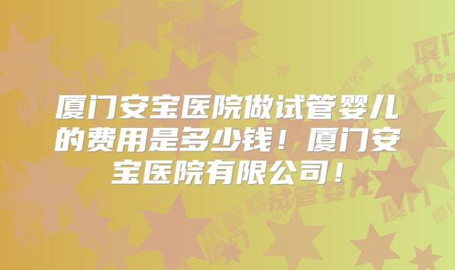 厦门安宝医院做试管婴儿的费用是多少钱！厦门安宝医院有限公司！