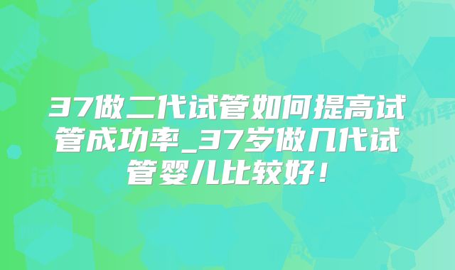 37做二代试管如何提高试管成功率_37岁做几代试管婴儿比较好！