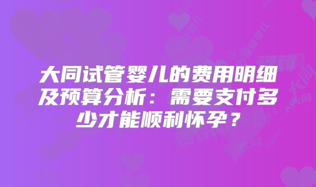 大同试管婴儿的费用明细及预算分析：需要支付多少才能顺利怀孕？