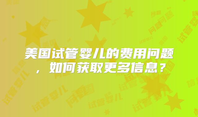 美国试管婴儿的费用问题，如何获取更多信息？