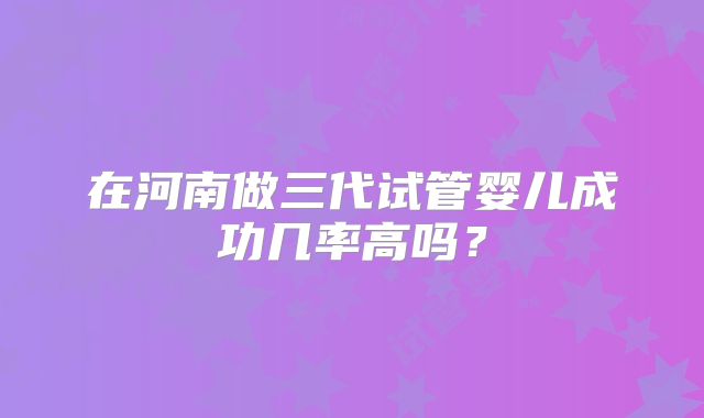 在河南做三代试管婴儿成功几率高吗？