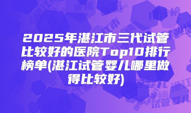 2025年湛江市三代试管比较好的医院Top10排行榜单(湛江试管婴儿哪里做得比较好)