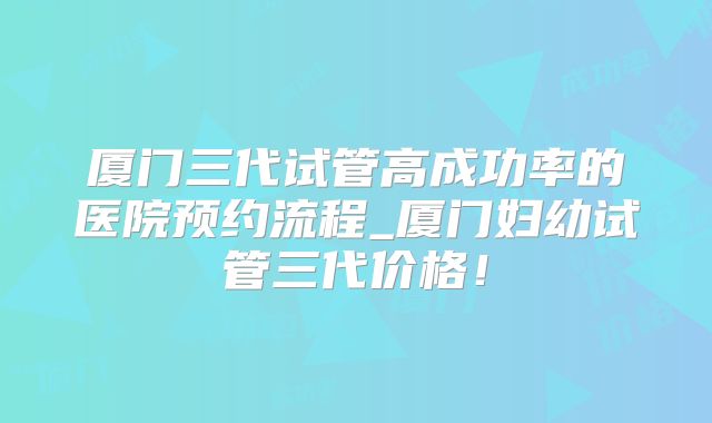 厦门三代试管高成功率的医院预约流程_厦门妇幼试管三代价格!