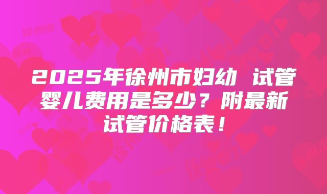 2025年徐州市妇幼 试管婴儿费用是多少?附最新试管价格表!