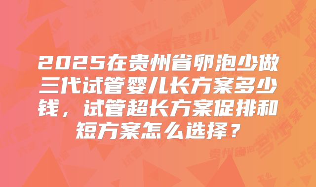 2025在贵州省卵泡少做三代试管婴儿长方案多少钱，试管超长方案促排和短方案怎么选择？