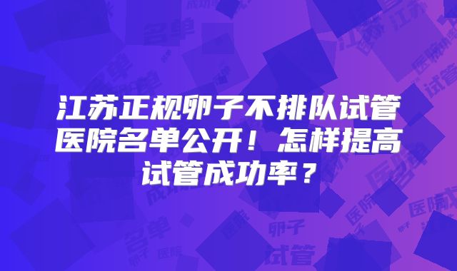 江苏正规卵子不排队试管医院名单公开！怎样提高试管成功率？