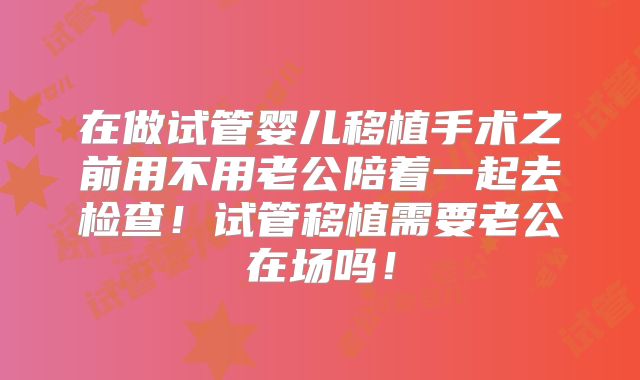 在做试管婴儿移植手术之前用不用老公陪着一起去检查！试管移植需要老公在场吗！