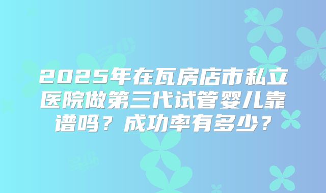 2025年在瓦房店市私立医院做第三代试管婴儿靠谱吗？成功率有多少？