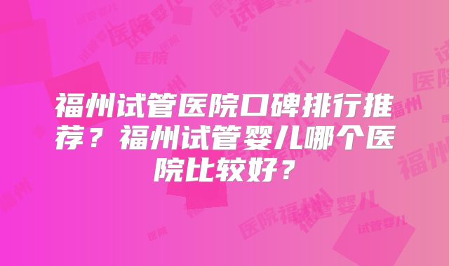 福州试管医院口碑排行推荐？福州试管婴儿哪个医院比较好？