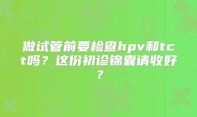 做试管前要检查hpv和tct吗？这份初诊锦囊请收好？